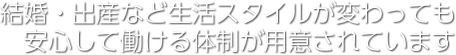 結婚・出産など生活スタイルが変わっても 安心して働ける体制が用意されています