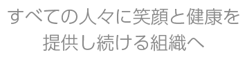 すべての人々に笑顔と健康を提供し続ける組織へ