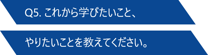 Q5. これから学びたいこと、やりたいことを教えてください。